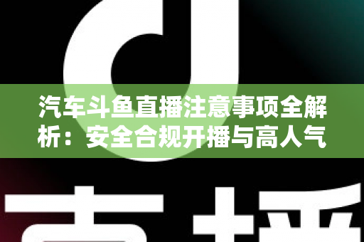 汽车斗鱼直播注意事项全解析:安全合规开播与高人气车载直播间打造指南 汽车斗鱼直播注意事项全解析:安全合规开播与高人气车载直播间打造指南