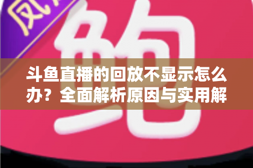 斗鱼直播的回放不显示怎么办？全面解析原因与实用解决方案指南