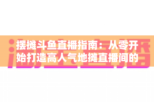 摆摊斗鱼直播指南:从零开始打造高人气地摊直播间的实战手册 摆摊斗鱼直播指南:从零开始打造高人气地摊直播间的实战手册