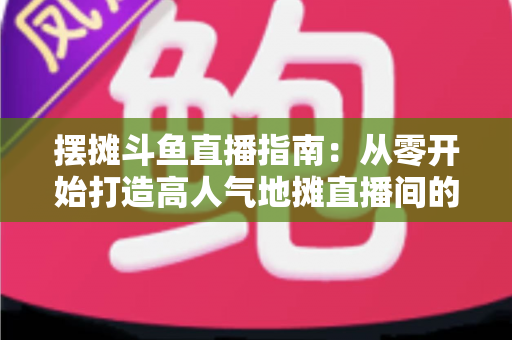 摆摊斗鱼直播指南:从零开始打造高人气地摊直播间的实战手册 摆摊斗鱼直播指南:从零开始打造高人气地摊直播间的实战手册