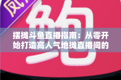 摆摊斗鱼直播指南：从零开始打造高人气地摊直播间的实战手册