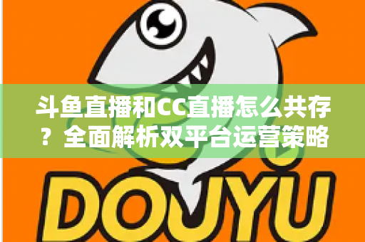 斗鱼直播和CC直播怎么共存?全面解析双平台运营策略与实用指南 斗鱼直播和CC直播怎么共存?全面解析双平台运营策略与实用指南