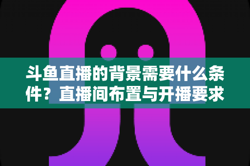 斗鱼直播的背景需要什么条件？直播间布置与开播要求全解析