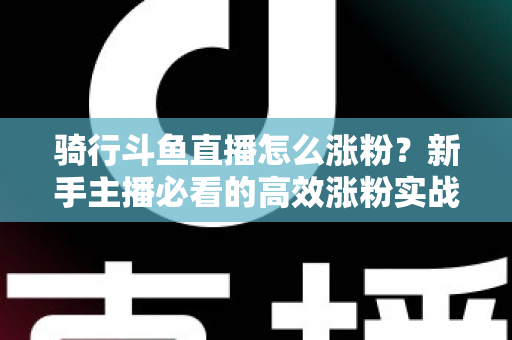 骑行斗鱼直播怎么涨粉？新手主播必看的高效涨粉实战攻略