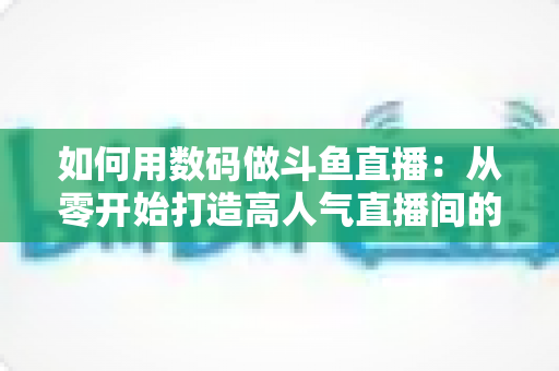 如何用数码做斗鱼直播:从零开始打造高人气直播间的完整指南 如何用数码做斗鱼直播:从零开始打造高人气直播间的完整指南