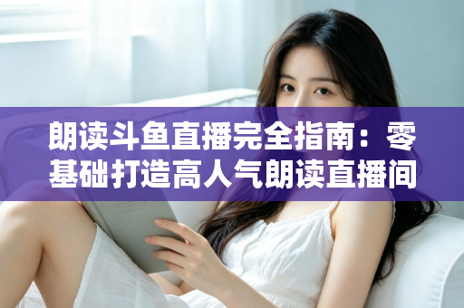 朗读斗鱼直播完全指南：零基础打造高人气朗读直播间的全流程实战宝典