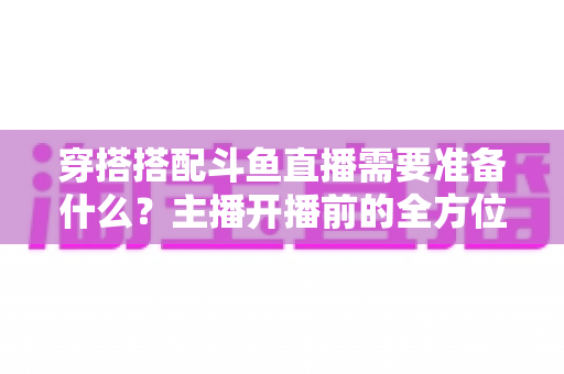 穿搭搭配斗鱼直播需要准备什么？主播开播前的全方位准备清单与实战攻略