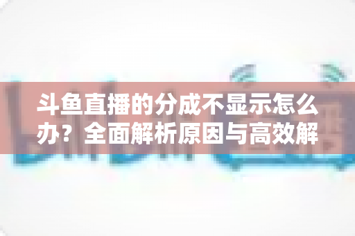 斗鱼直播的分成不显示怎么办？全面解析原因与高效解决方案，助主播快速找回收益