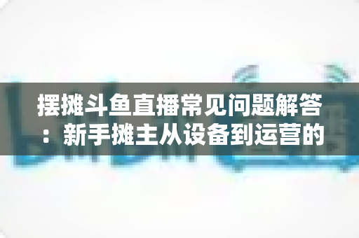 摆摊斗鱼直播常见问题解答：新手摊主从设备到运营的一站式实战指南