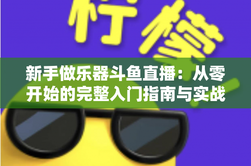新手做乐器斗鱼直播:从零开始的完整入门指南与实战技巧 新手做乐器斗鱼直播:从零开始的完整入门指南与实战技巧