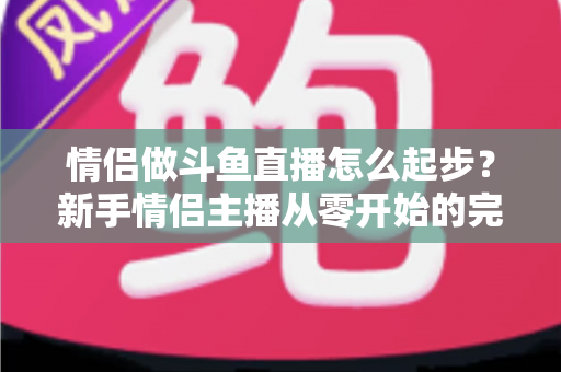 情侣做斗鱼直播怎么起步？新手情侣主播从零开始的完整实战指南