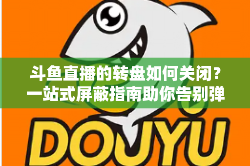 斗鱼直播的转盘如何关闭？一站式屏蔽指南助你告别弹窗打扰