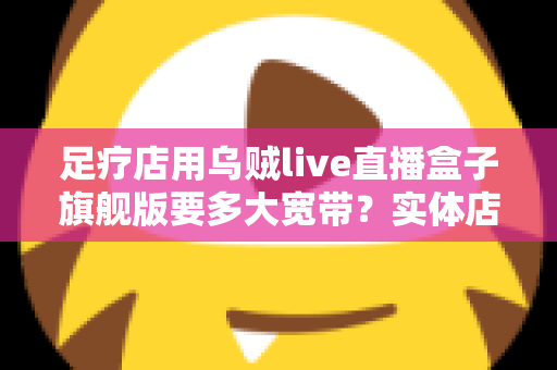 足疗店用乌贼live直播盒子旗舰版要多大宽带？实体店直播带宽配置与流畅直播全攻略