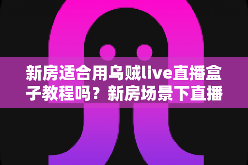 新房适合用乌贼live直播盒子教程吗?新房场景下直播盒子安装使用全解析 新房适合用乌贼live直播盒子教程吗?新房场景下直播盒子安装使用全解析