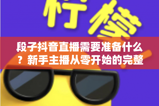 段子抖音直播需要准备什么?新手主播从零开始的完整准备攻略指南 段子抖音直播需要准备什么?新手主播从零开始的完整准备攻略指南