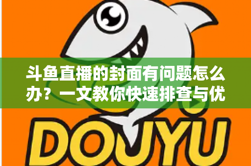 斗鱼直播的封面有问题怎么办？一文教你快速排查与优化封面全攻略