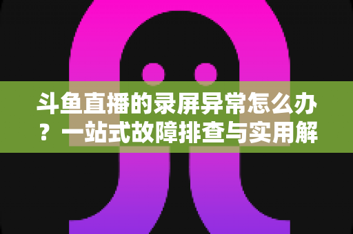 斗鱼直播的录屏异常怎么办？一站式故障排查与实用解决方案全指南