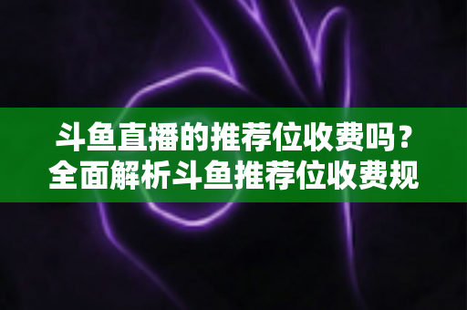 斗鱼直播的推荐位收费吗？全面解析斗鱼推荐位收费规则与免费上推荐技巧