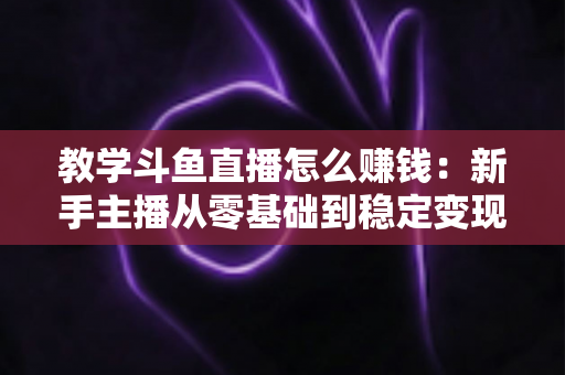 教学斗鱼直播怎么赚钱：新手主播从零基础到稳定变现的全流程实战指南
