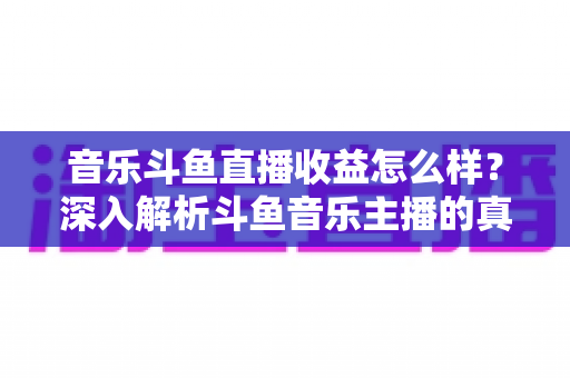 音乐斗鱼直播收益怎么样?深入解析斗鱼音乐主播的真实收入水平与变现路径 音乐斗鱼直播收益怎么样?深入解析斗鱼音乐主播的真实收入水平与变现路径