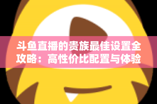 斗鱼直播的贵族最佳设置全攻略：高性价比配置与体验优化完整指南