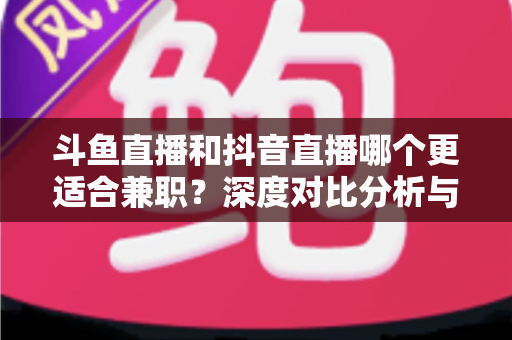 斗鱼直播和抖音直播哪个更适合兼职？深度对比分析与新手实操指南