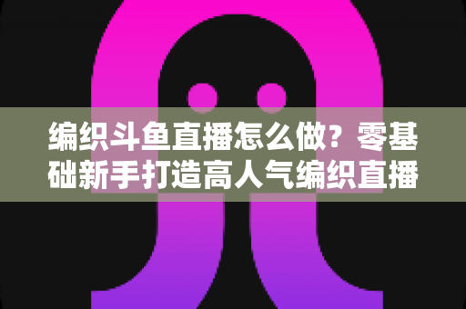 编织斗鱼直播怎么做？零基础新手打造高人气编织直播间的完整实战攻略