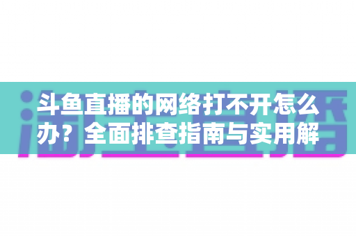 斗鱼直播的网络打不开怎么办？全面排查指南与实用解决方案一文读懂