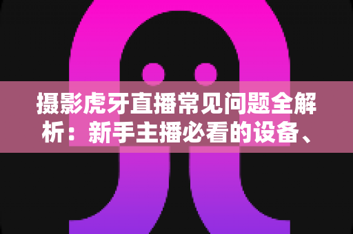 摄影虎牙直播常见问题全解析:新手主播必看的设备、布光与调参实用指南 摄影虎牙直播常见问题全解析:新手主播必看的设备、布光与调参实用指南