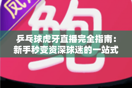 乒乓球虎牙直播完全指南：新手秒变资深球迷的一站式观赛宝典