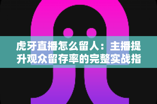 虎牙直播怎么留人：主播提升观众留存率的完整实战指南