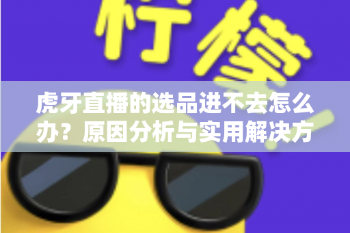 虎牙直播的选品进不去怎么办？原因分析与实用解决方法全指南