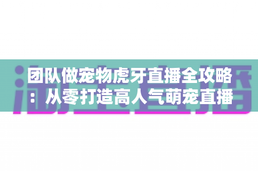 团队做宠物虎牙直播全攻略：从零打造高人气萌宠直播间的实战指南
