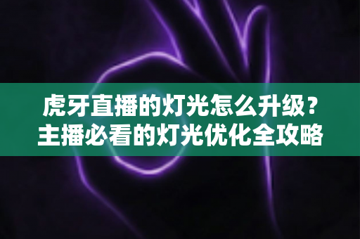 虎牙直播的灯光怎么升级？主播必看的灯光优化全攻略