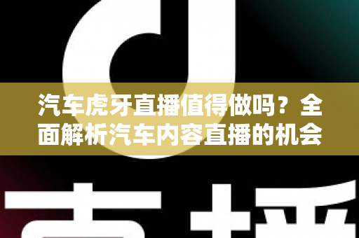 汽车虎牙直播值得做吗？全面解析汽车内容直播的机会、挑战与变现前景