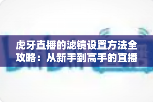 虎牙直播的滤镜设置方法全攻略：从新手到高手的直播画面美化指南