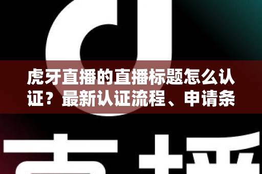 虎牙直播的直播标题怎么认证？最新认证流程、申请条件与实用技巧全解析