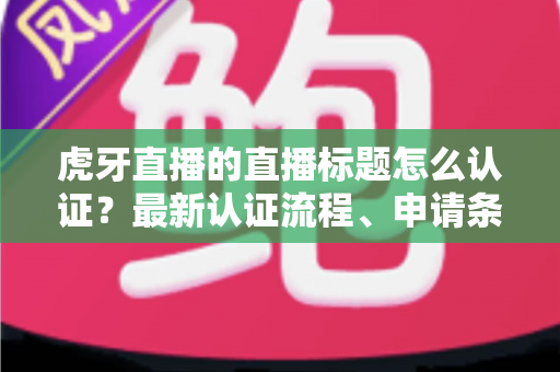 虎牙直播的直播标题怎么认证？最新认证流程、申请条件与实用技巧全解析