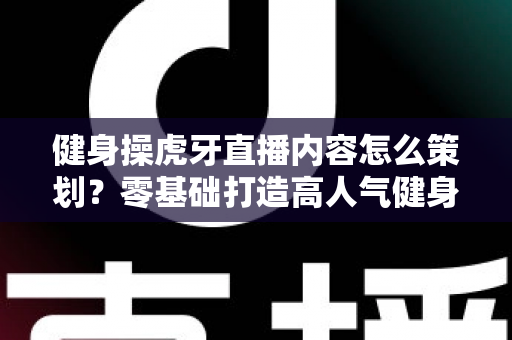 健身操虎牙直播内容怎么策划？零基础打造高人气健身直播间的完整方案