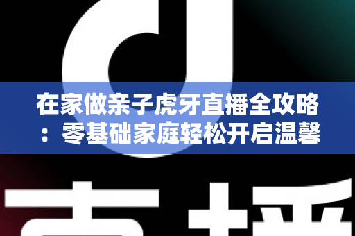 在家做亲子虎牙直播全攻略：零基础家庭轻松开启温馨直播之旅