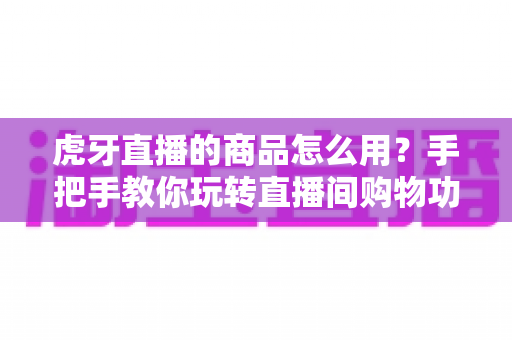 虎牙直播的商品怎么用？手把手教你玩转直播间购物功能的完整攻略