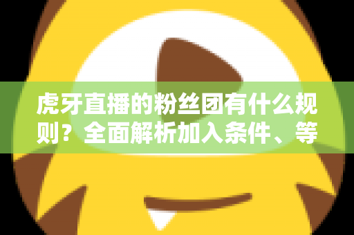 虎牙直播的粉丝团有什么规则？全面解析加入条件、等级特权与行为规范指南