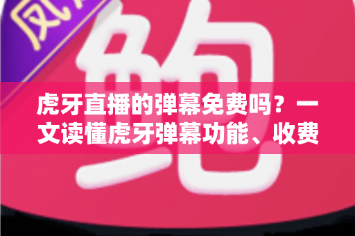 虎牙直播的弹幕免费吗？一文读懂虎牙弹幕功能、收费规则与实用技巧