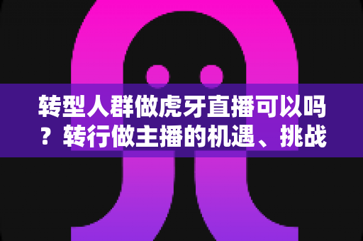 转型人群做虎牙直播可以吗？转行做主播的机遇、挑战与实操指南