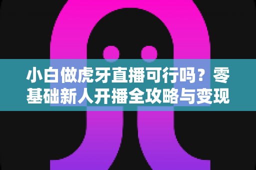 小白做虎牙直播可行吗？零基础新人开播全攻略与变现前景深度解析