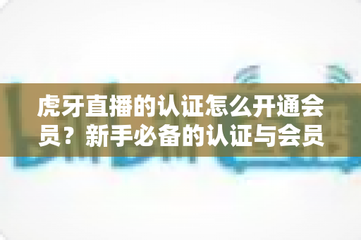 虎牙直播的认证怎么开通会员？新手必备的认证与会员开通全攻略