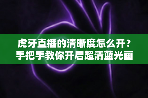 虎牙直播的清晰度怎么开？手把手教你开启超清蓝光画质，享受极致流畅的观赛体验