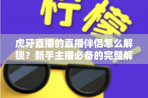 虎牙直播的直播伴侣怎么解锁？新手主播必备的完整解锁指南与实操教程