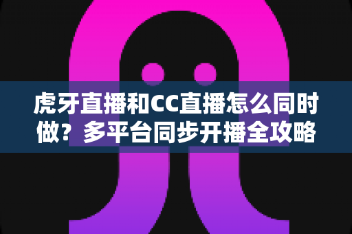 虎牙直播和CC直播怎么同时做？多平台同步开播全攻略与实战指南