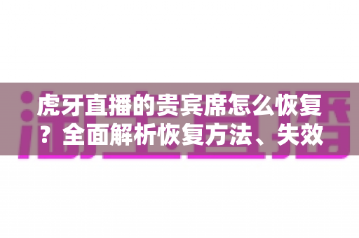 虎牙直播的贵宾席怎么恢复？全面解析恢复方法、失效原因与实用避坑指南